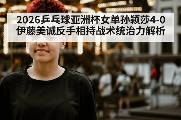 2026乒乓球亚洲杯女单孙颖莎4-0伊藤美诚反手相持战术统治力解析