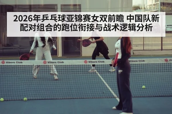 2026年乒乓球亚锦赛女双前瞻 中国队新配对组合的跑位衔接与战术逻辑分析